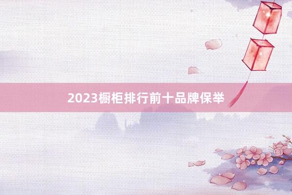 2023橱柜排行前十品牌保举