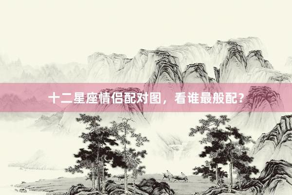 十二星座情侣配对图，看谁最般配？