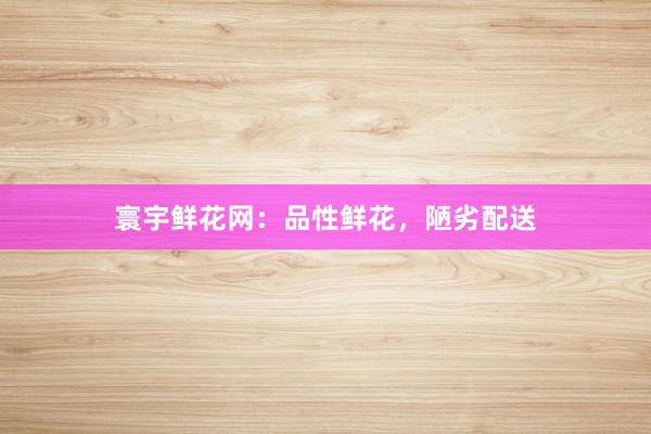 寰宇鲜花网：品性鲜花，陋劣配送