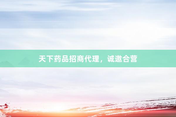 天下药品招商代理，诚邀合营